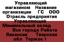 Управляющий магазином › Название организации ­ "ГС", ООО › Отрасль предприятия ­ Управляющий › Минимальный оклад ­ 35 000 - Все города Работа » Вакансии   . Тверская обл.,Торжок г.